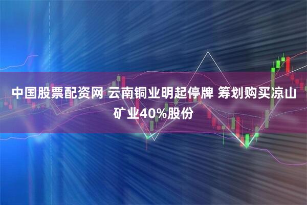 中国股票配资网 云南铜业明起停牌 筹划购买凉山矿业40%股份