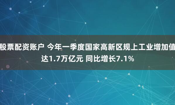 股票配资账户 今年一季度国家高新区规上工业增加值达1.7万亿元 同比增长7.1%