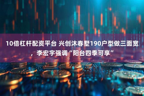 10倍杠杆配资平台 兴创沐春墅190户型做三面宽，李宏宇强调“阳台四季可享”