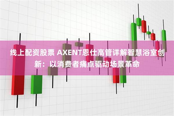 线上配资股票 AXENT恩仕高管详解智慧浴室创新：以消费者痛点驱动场景革命
