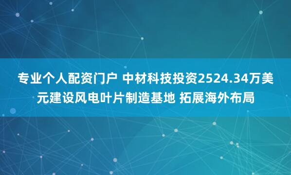 专业个人配资门户 中材科技投资2524.34万美元建设风电叶片制造基地 拓展海外布局