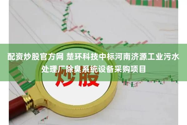 配资炒股官方网 楚环科技中标河南济源工业污水处理厂除臭系统设备采购项目