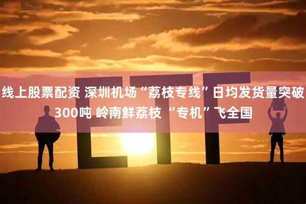 线上股票配资 深圳机场“荔枝专线”日均发货量突破300吨 岭南鲜荔枝 “专机”飞全国