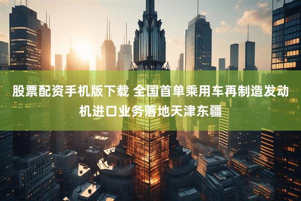 股票配资手机版下载 全国首单乘用车再制造发动机进口业务落地天津东疆
