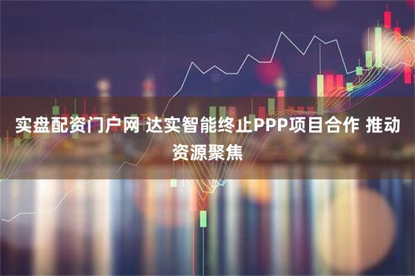 实盘配资门户网 达实智能终止PPP项目合作 推动资源聚焦