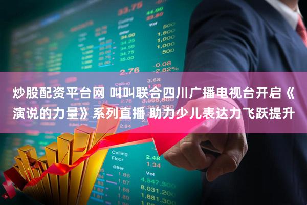 炒股配资平台网 叫叫联合四川广播电视台开启《演说的力量》系列直播 助力少儿表达力飞跃提升