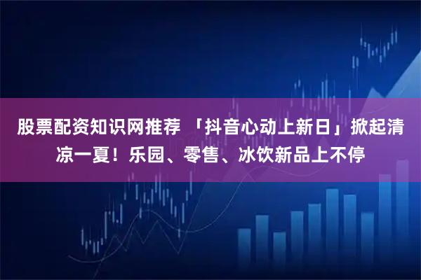 股票配资知识网推荐 「抖音心动上新日」掀起清凉一夏！乐园、零售、冰饮新品上不停