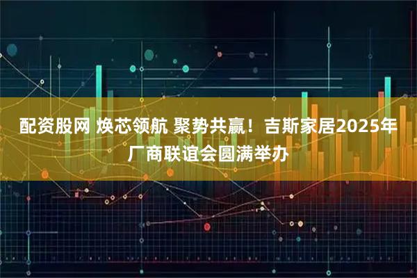 配资股网 焕芯领航 聚势共赢！吉斯家居2025年厂商联谊会圆满举办