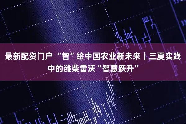 最新配资门户 “智”绘中国农业新未来丨三夏实践中的潍柴雷沃“智慧跃升”