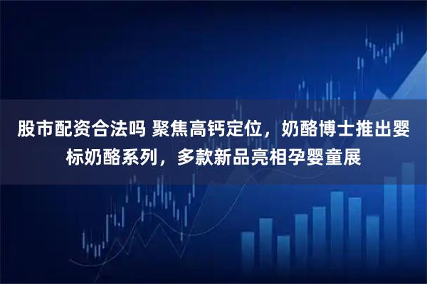 股市配资合法吗 聚焦高钙定位，奶酪博士推出婴标奶酪系列，多款新品亮相孕婴童展