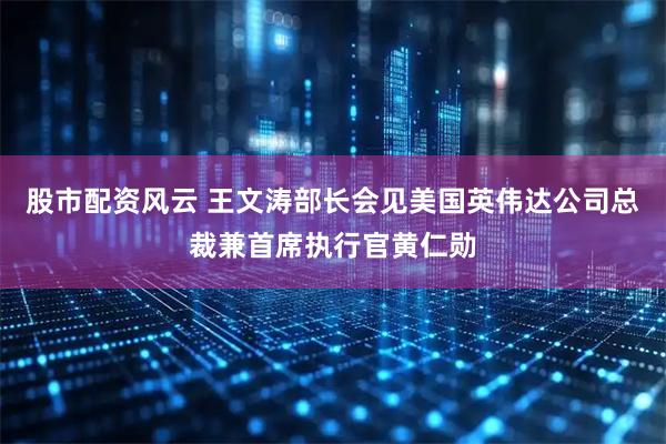 股市配资风云 王文涛部长会见美国英伟达公司总裁兼首席执行官黄仁勋