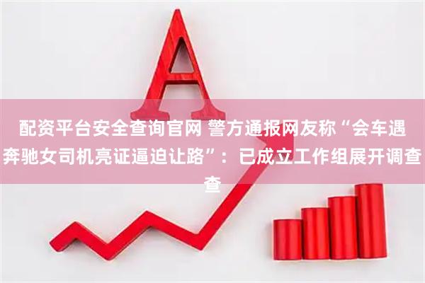 配资平台安全查询官网 警方通报网友称“会车遇奔驰女司机亮证逼迫让路”：已成立工作组展开调查