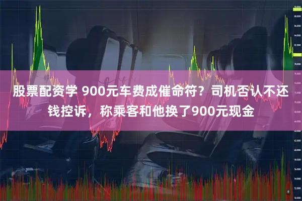 股票配资学 900元车费成催命符？司机否认不还钱控诉，称乘客和他换了900元现金
