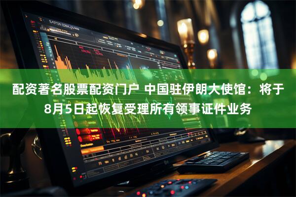 配资著名股票配资门户 中国驻伊朗大使馆：将于8月5日起恢复受理所有领事证件业务