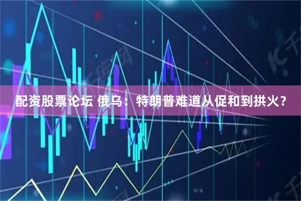 配资股票论坛 俄乌：特朗普难道从促和到拱火？