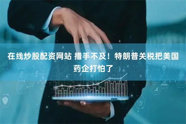 在线炒股配资网站 措手不及！特朗普关税把美国药企打怕了