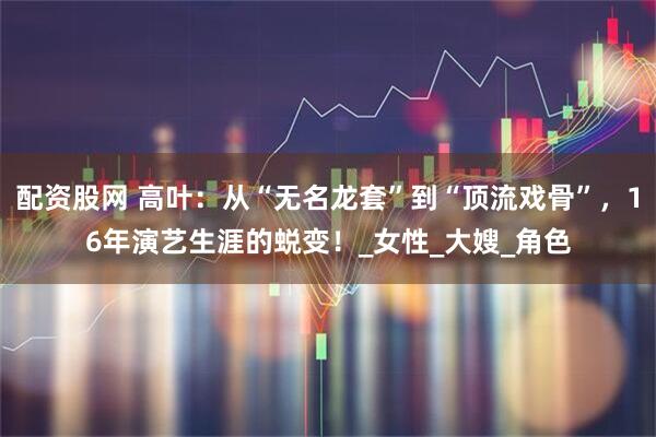配资股网 高叶：从“无名龙套”到“顶流戏骨”，16年演艺生涯的蜕变！_女性_大嫂_角色