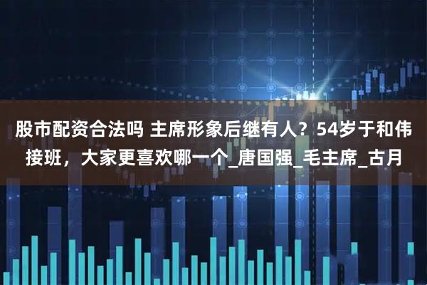 股市配资合法吗 主席形象后继有人？54岁于和伟接班，大家更喜欢哪一个_唐国强_毛主席_古月