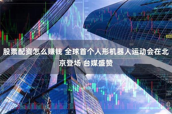 股票配资怎么赚钱 全球首个人形机器人运动会在北京登场 台媒盛赞
